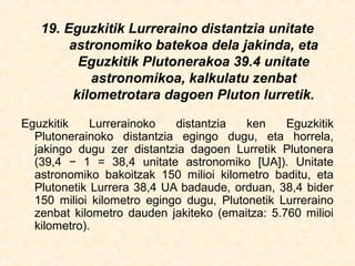 19. Eguzkitik Lurreraino distantzia unitate
astronomiko batekoa dela jakinda, eta
Eguzkitik Plutonerakoa 39.4 unitate
astronomikoa, kalkulatu zenbat
kilometrotara dagoen Pluton lurretik.
Eguzkitik Lurrerainoko distantzia ken Eguzkitik
Plutonerainoko distantzia egingo dugu, eta horrela,
jakingo dugu zer distantzia dagoen Lurretik Plutonera
(39,4 − 1 = 38,4 unitate astronomiko [UA]). Unitate
astronomiko bakoitzak 150 milioi kilometro baditu, eta
Plutonetik Lurrera 38,4 UA badaude, orduan, 38,4 bider
150 milioi kilometro egingo dugu, Plutonetik Lurreraino
zenbat kilometro dauden jakiteko (emaitza: 5.760 milioi
kilometro).
 