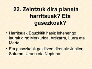 22. Zeintzuk dira planeta
harritsuak? Eta
gasezkoak?
• Harritsuak Eguzkitik hasiz lehenengo
laurak dira: Merkurioa, Artizarra, Lurra eta
Marte.
• Eta gasezkoak gelditzen direnak: Jupiter,
Saturno, Urano eta Neptuno.
 