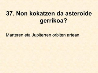 37. Non kokatzen da asteroide
gerrikoa?
Marteren eta Jupiterren orbiten artean.
 