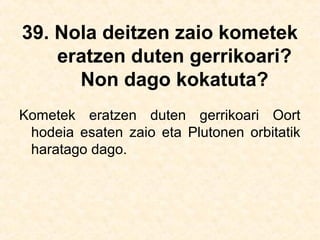 39. Nola deitzen zaio kometek
eratzen duten gerrikoari?
Non dago kokatuta?
Kometek eratzen duten gerrikoari Oort
hodeia esaten zaio eta Plutonen orbitatik
haratago dago.
 