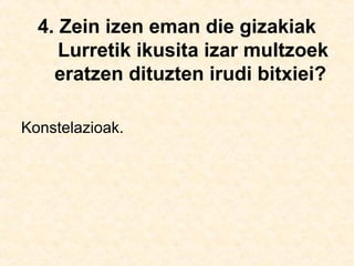 4. Zein izen eman die gizakiak
Lurretik ikusita izar multzoek
eratzen dituzten irudi bitxiei?
Konstelazioak.
 