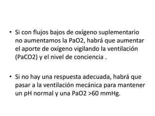 • Si con flujos bajos de oxígeno suplementario
no aumentamos la PaO2, habrá que aumentar
el aporte de oxígeno vigilando la ventilación
(PaCO2) y el nivel de conciencia .
• Si no hay una respuesta adecuada, habrá que
pasar a la ventilación mecánica para mantener
un pH normal y una PaO2 >60 mmHg.
 