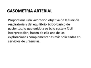 GASOMETRIA ARTERIAL
Proporciona una valoración objetiva de la funcion
respiratoria y del equilibrio ácido-básico de
pacientes, lo que unido a su bajo coste y fácil
interpretación, hacen de ella una de las
exploraciones complementarias más solicitadas en
servicios de urgencias.
 