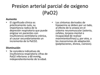 Presion arterial parcial de oxigeno
(PaO2)
Aumento
• El significado clínico es
prácticamente nulo, su
importancia radica de la
depresión respiratoria que puede
originar en pacientes con
insuficiencia ventilatoria crónica,
al causar secundariamente un
incremento de la PaCO2.
Disminución
• Se considera indicativas de
insuficiencia respiratoria cifras de
PaO2 inferiores a 60 mmHg,
independientemente de la edad.
• Los síntomas derivados de
hipoxemia se deben por un lado,
al efecto de la anoxia en el
sistema neuromuscular (astenia,
cefalea, torpeza mental e
incapacidad de realizar
movimientosfinos) y, por otro, a
los mecanismos de adaptación
(palpitaciones, disnea, cianosis).
 