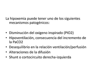 La hipoxemia puede tener uno de los siguientes
mecanismos patogénicos:
• Disminución del oxigeno inspirado (PIO2)
• Hipoventilación, consecuencia del incremento de
la PaCO2
• Desequilibrio en la relación ventilación/perfusión
• Alteraciones de la difusión
• Shunt o cortocircuito derecha-izquierda
 