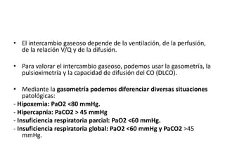 • El intercambio gaseoso depende de la ventilación, de la perfusión,
de la relación V/Q y de la difusión.
• Para valorar el intercambio gaseoso, podemos usar la gasometría, la
pulsioximetría y la capacidad de difusión del CO (DLCO).
• Mediante la gasometría podemos diferenciar diversas situaciones
patológicas:
- Hipoxemia: PaO2 <80 mmHg.
- Hipercapnia: PaCO2 > 45 mmHg
- Insuficiencia respiratoria parcial: PaO2 <60 mmHg.
- Insuficiencia respiratoria global: PaO2 <60 mmHg y PaCO2 >45
mmHg.
 