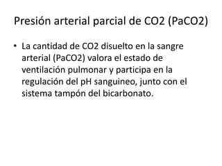 Presión arterial parcial de CO2 (PaCO2)
• La cantidad de CO2 disuelto en la sangre
arterial (PaCO2) valora el estado de
ventilación pulmonar y participa en la
regulación del pH sanguineo, junto con el
sistema tampón del bicarbonato.
 