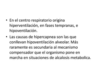 • En el centro respiratorio origina
hiperventilación, en fases tempranas, e
hipoventilación.
• Las causas de hipercapnea son las que
conllevan hipoventilación alveolar. Más
raramente es secundaria al mecanismo
compensador que el organismo pone en
marcha en situaciones de alcalosis metabolica.
 