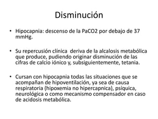 Disminución
• Hipocapnia: descenso de la PaCO2 por debajo de 37
mmHg.
• Su repercusión clínica deriva de la alcalosis metabólica
que produce, pudiendo originar disminución de las
cifras de calcio iónico y, subsiguientemente, tetania.
• Cursan con hipocapnia todas las situaciones que se
acompañan de hipoventilación, ya sea de causa
respiratoria (hipoxemia no hipercapnica), psíquica,
neurológica o como mecanismo compensador en caso
de acidosis metabólica.
 