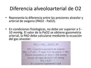Diferencia alveoloarterial de O2
• Representa la diferencia entre las presiones alveolar y
arterial de oxigeno (PAO2 - PaO2).
• En condiciones fisiologicas, no debe ser superior a 5 -
10 mmHg. El valor de la PaO2 se obtiene gasometria
arterial, la PAO debe calcularse mediante la ecuación
del gas alveolar:
 