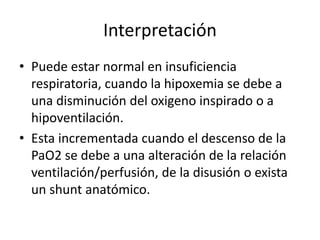 Interpretación
• Puede estar normal en insuficiencia
respiratoria, cuando la hipoxemia se debe a
una disminución del oxigeno inspirado o a
hipoventilación.
• Esta incrementada cuando el descenso de la
PaO2 se debe a una alteración de la relación
ventilación/perfusión, de la disusión o exista
un shunt anatómico.
 