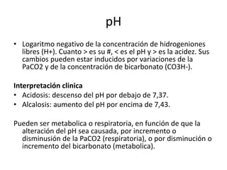 pH
• Logaritmo negativo de la concentración de hidrogeniones
libres (H+). Cuanto > es su #, < es el pH y > es la acidez. Sus
cambios pueden estar inducidos por variaciones de la
PaCO2 y de la concentración de bicarbonato (CO3H-).
Interpretación clinica
• Acidosis: descenso del pH por debajo de 7,37.
• Alcalosis: aumento del pH por encima de 7,43.
Pueden ser metabolica o respiratoria, en función de que la
alteración del pH sea causada, por incremento o
disminusión de la PaCO2 (respiratoria), o por disminución o
incremento del bicarbonato (metabolica).
 