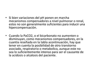• Si bien variaciones del pH ponen en marcha
mecanismos compensadores a nivel pulmonar o renal,
estos no son generalmente suficientes para inducir una
hipercompensación.
• Cuando la PaCO2, o el bicarbonato no aumenten o
disminuyan, como mecanismos compensadores, en la
cuantia reseñada en la tabla acontinuación, hay que
tener en cuenta la posibilidad de otro transtorno
asociado, respiratorio o metabolico, aunque este no
sea lo suficientemente intenso para ser el causante de
la acidosis o alcalosis del paciente.
 