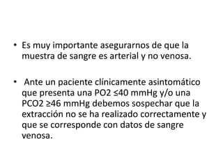 • Es muy importante asegurarnos de que la
muestra de sangre es arterial y no venosa.
• Ante un paciente clínicamente asint...