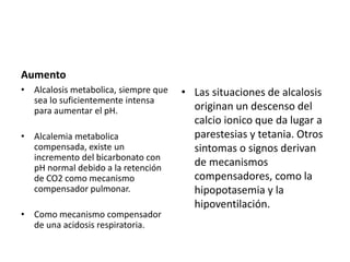 Aumento
• Alcalosis metabolica, siempre que
sea lo suficientemente intensa
para aumentar el pH.
• Alcalemia metabolica
compensada, existe un
incremento del bicarbonato con
pH normal debido a la retención
de CO2 como mecanismo
compensador pulmonar.
• Como mecanismo compensador
de una acidosis respiratoria.
• Las situaciones de alcalosis
originan un descenso del
calcio ionico que da lugar a
parestesias y tetania. Otros
sintomas o signos derivan
de mecanismos
compensadores, como la
hipopotasemia y la
hipoventilación.
 