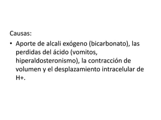 Causas:
• Aporte de alcali exógeno (bicarbonato), las
perdidas del ácido (vomitos,
hiperaldosteronismo), la contracción de
volumen y el desplazamiento intracelular de
H+.
 