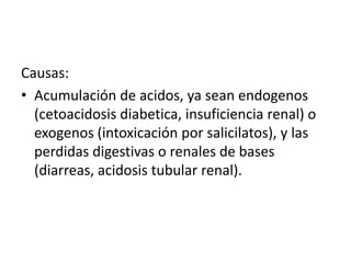 Causas:
• Acumulación de acidos, ya sean endogenos
(cetoacidosis diabetica, insuficiencia renal) o
exogenos (intoxicación por salicilatos), y las
perdidas digestivas o renales de bases
(diarreas, acidosis tubular renal).
 
