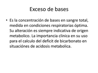 Exceso de bases
• Es la concentración de bases en sangre total,
medida en condiciones respiratorias óptima.
Su alteración es siempre indicativa de origen
metabolico. La importancia clinica en su uso
para el calculo del deficit de bicarbonato en
situaciónes de acidosis metabolica.
 