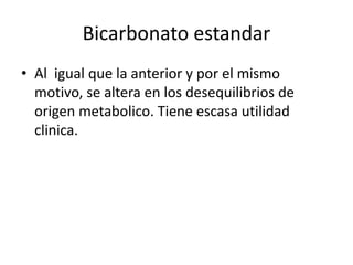 Bicarbonato estandar
• Al igual que la anterior y por el mismo
motivo, se altera en los desequilibrios de
origen metabolico. Tiene escasa utilidad
clinica.
 