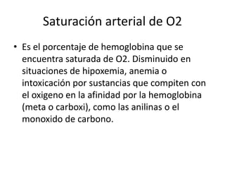 Saturación arterial de O2
• Es el porcentaje de hemoglobina que se
encuentra saturada de O2. Disminuido en
situaciones de hipoxemia, anemia o
intoxicación por sustancias que compiten con
el oxigeno en la afinidad por la hemoglobina
(meta o carboxi), como las anilinas o el
monoxido de carbono.
 