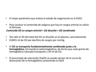 • El mejor parámetro que evalúa el estado de oxigenación es la PaO2.
• Para conocer el contenido de oxígeno que hay en sangre arterial se utiliza
la fórmula:
Contenido O2 en sangre arterial = O2 disuelto + O2 combinado
• Tan sólo el 3% del total del O2 va disuelto en el plasma; concretamente
• 0.0031 ml de O2 por decilitro de sangre por mmHg.
• El O2 se transporta fundamentalmente combinado junto a la
hemoglobina, formando la oxihemoglobina, de forma que cada gramo de
hemoglobina saturada transporta 1.34 ml de O2.
• El porcentaje de saturación (SaO2) se puede extraer de la curva de
disociación de la hemoglobina conociendo la PaO2
 