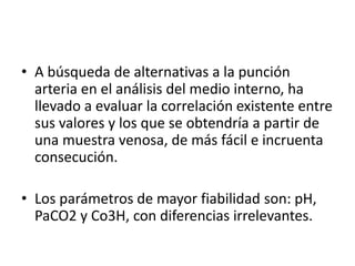• A búsqueda de alternativas a la punción
arteria en el análisis del medio interno, ha
llevado a evaluar la correlación existente entre
sus valores y los que se obtendría a partir de
una muestra venosa, de más fácil e incruenta
consecución.
• Los parámetros de mayor fiabilidad son: pH,
PaCO2 y Co3H, con diferencias irrelevantes.
 