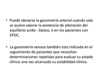 • Puede obviarse la gasometría arterial cuando solo
se quiera valorar la existencia de alteración del
equilibrio acido - básico, o en los pacientes con
EPOC.
• La gasometría venosa también esta indicada en el
seguimiento de pacientes que necesitan
determinaciones repetidas para evaluar su estado
clínico una vez alcanzada su estabilidad clínica.
 