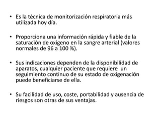 • Es la técnica de monitorización respiratoria más
utilizada hoy día.
• Proporciona una información rápida y fiable de la
saturación de oxigeno en la sangre arterial (valores
normales de 96 a 100 %).
• Sus indicaciones dependen de la disponibilidad de
aparatos, cualquier paciente que requiere un
seguimiento continuo de su estado de oxigenación
puede beneficiarse de ella.
• Su facilidad de uso, coste, portabilidad y ausencia de
riesgos son otras de sus ventajas.
 