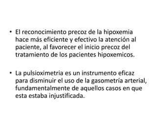 • El reconocimiento precoz de la hipoxemia
hace más eficiente y efectivo la atención al
paciente, al favorecer el inicio precoz del
tratamiento de los pacientes hipoxemicos.
• La pulsioximetria es un instrumento eficaz
para disminuir el uso de la gasometría arterial,
fundamentalmente de aquellos casos en que
esta estaba injustificada.
 