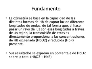 Fundamento
• La oximetría se basa en la capacidad de las
distintas formas de Hb de captar luz de diferente
longitudes de ondas, de tal forma que, al hacer
pasar un rayo de luz con esas longitudes a través
de un tejido, la transmisión de estas es
directamente proporcional a las concentraciones
de HB oxigenada (HbO2) y reducida (HbR)
presente.
• Sus resultados se exprean en porcentaje de HbO2
sobre la total (HbO2 + HbR).
 
