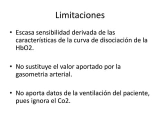 Limitaciones
• Escasa sensibilidad derivada de las
características de la curva de disociación de la
HbO2.
• No sustituye el valor aportado por la
gasometria arterial.
• No aporta datos de la ventilación del paciente,
pues ignora el Co2.
 