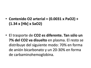 • Contenido O2 arterial = (0.0031 x PaO2) +
(1.34 x [Hb] x SaO2)
• El trasporte de CO2 es diferente. Tan sólo un
7% del CO2 va disuelto en plasma. El resto se
distribuye del siguiente modo: 70% en forma
de anión bicarbonato y un 20-30% en forma
de carbaminohemoglobina.
 