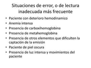 Situaciones de error, o de lectura
inadecuada más frecuente
• Paciente con deterioro hemodinamico
• Anemia intensa
• Presencia de carboxihemoglobina
• Presencia de metahemoglobina
• Presencia de otros elementos que dificulten la
captación de la emisión
• Paciente de piel oscura
• Presencia de luz intensa y movimientos del
paciente
 