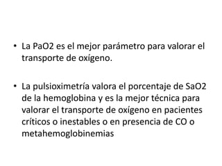 • La PaO2 es el mejor parámetro para valorar el
transporte de oxígeno.
• La pulsioximetría valora el porcentaje de SaO2
de la hemoglobina y es la mejor técnica para
valorar el transporte de oxígeno en pacientes
críticos o inestables o en presencia de CO o
metahemoglobinemias
 