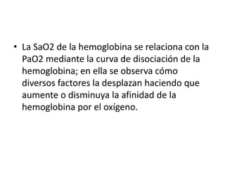 • La SaO2 de la hemoglobina se relaciona con la
PaO2 mediante la curva de disociación de la
hemoglobina; en ella se observa cómo
diversos factores la desplazan haciendo que
aumente o disminuya la afinidad de la
hemoglobina por el oxígeno.
 