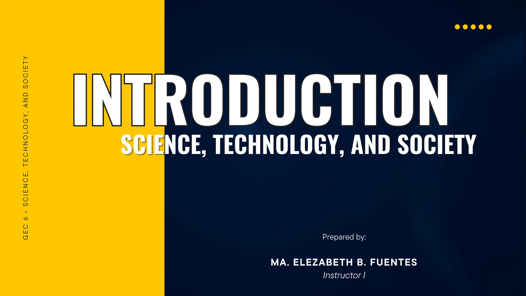 INTRODUCTION
INTRODUCTION
G
E
C
6
-
S
C
I
E
N
C
E
,
T
E
C
H
N
O
L
O
G
Y
,
A
N
D
S
O
C
I
E
T
Y
SCIENCE, TECHNOLOGY, AND SOCIETY
SCIENCE, TECHNOLOGY, AND SOCIETY
Prepared by:
MA. ELEZABETH B. FUENTES
Instructor I
 
