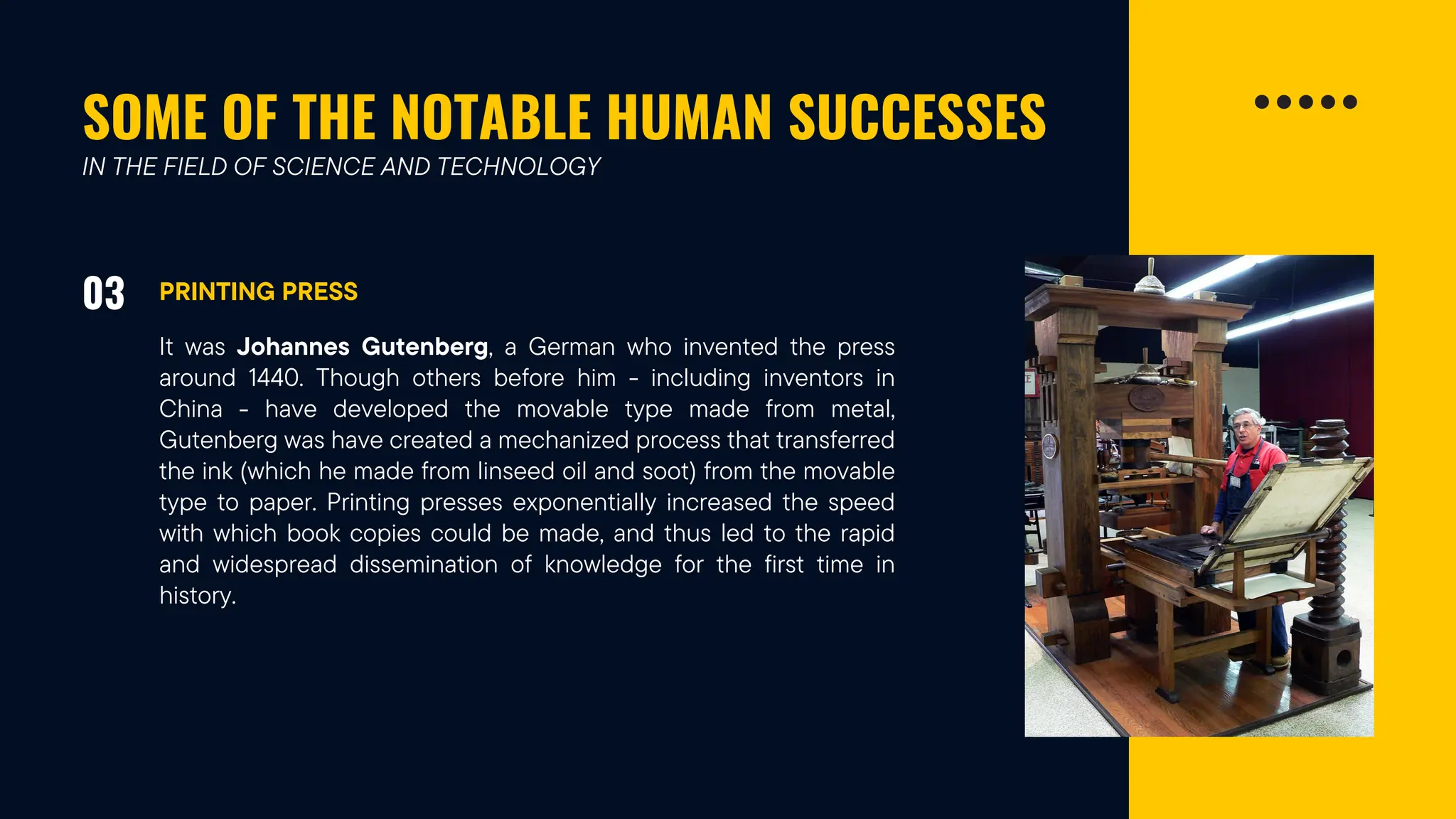 SOME OF THE NOTABLE HUMAN SUCCESSES
03 PRINTING PRESS
IN THE FIELD OF SCIENCE AND TECHNOLOGY
It was Johannes Gutenberg, a German who invented the press
around 1440. Though others before him - including inventors in
China - have developed the movable type made from metal,
Gutenberg was have created a mechanized process that transferred
the ink (which he made from linseed oil and soot) from the movable
type to paper. Printing presses exponentially increased the speed
with which book copies could be made, and thus led to the rapid
and widespread dissemination of knowledge for the first time in
history.
 