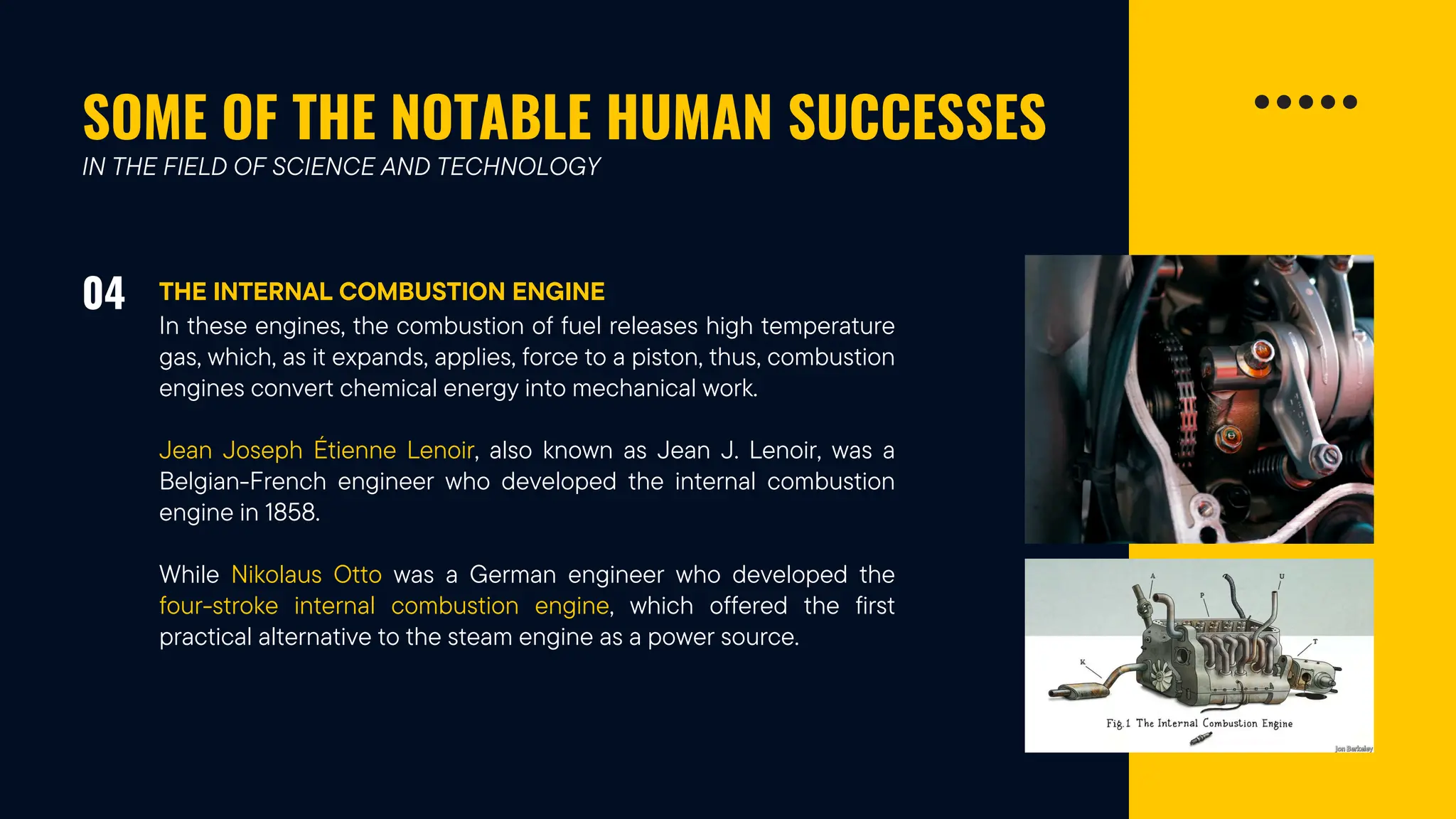 SOME OF THE NOTABLE HUMAN SUCCESSES
04 THE INTERNAL COMBUSTION ENGINE
IN THE FIELD OF SCIENCE AND TECHNOLOGY
In these engines, the combustion of fuel releases high temperature
gas, which, as it expands, applies, force to a piston, thus, combustion
engines convert chemical energy into mechanical work.
Jean Joseph Étienne Lenoir, also known as Jean J. Lenoir, was a
Belgian-French engineer who developed the internal combustion
engine in 1858.
While Nikolaus Otto was a German engineer who developed the
four-stroke internal combustion engine, which offered the first
practical alternative to the steam engine as a power source.
 