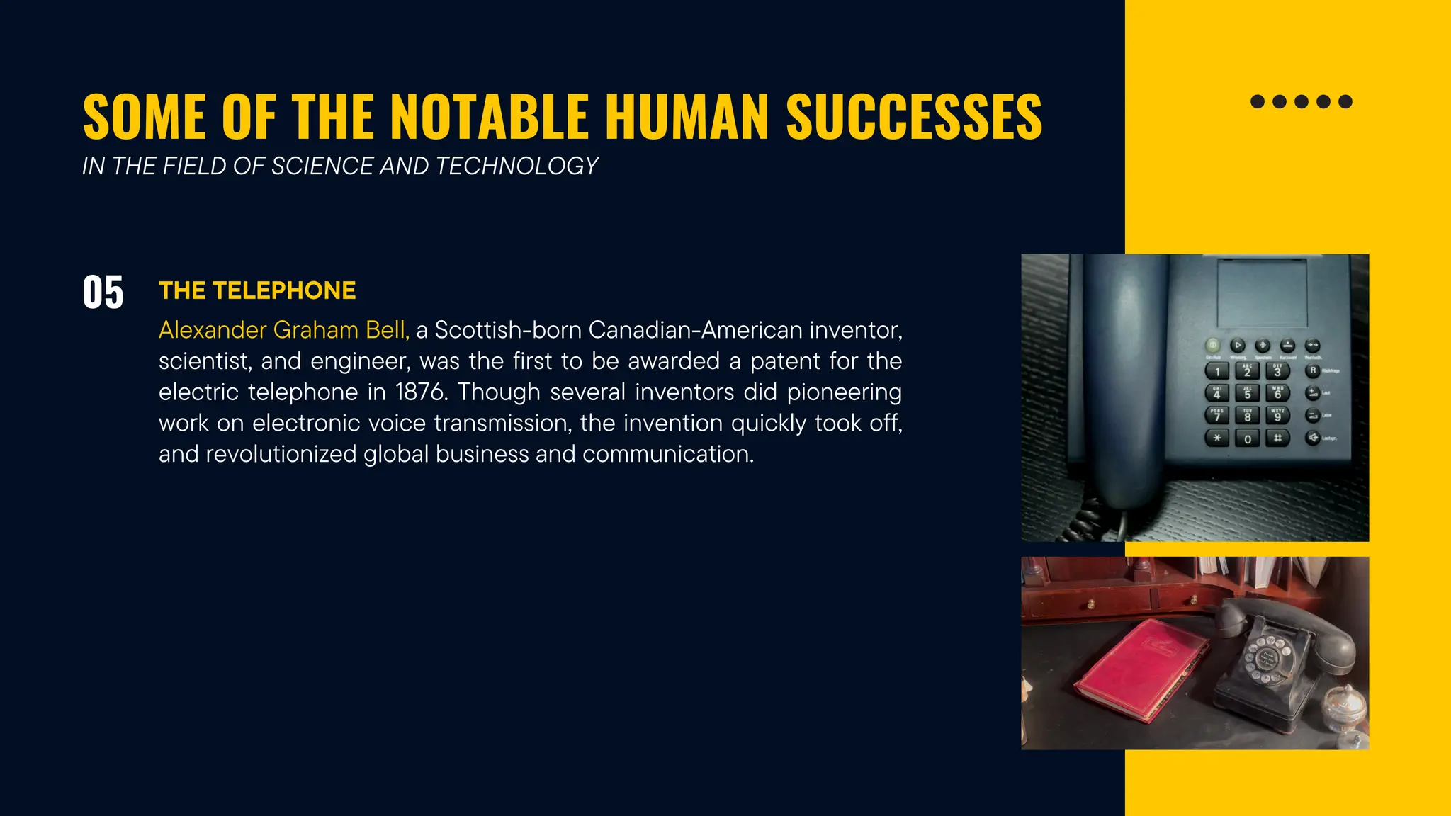SOME OF THE NOTABLE HUMAN SUCCESSES
05 THE TELEPHONE
IN THE FIELD OF SCIENCE AND TECHNOLOGY
Alexander Graham Bell, a Scottish-born Canadian-American inventor,
scientist, and engineer, was the first to be awarded a patent for the
electric telephone in 1876. Though several inventors did pioneering
work on electronic voice transmission, the invention quickly took off,
and revolutionized global business and communication.
 