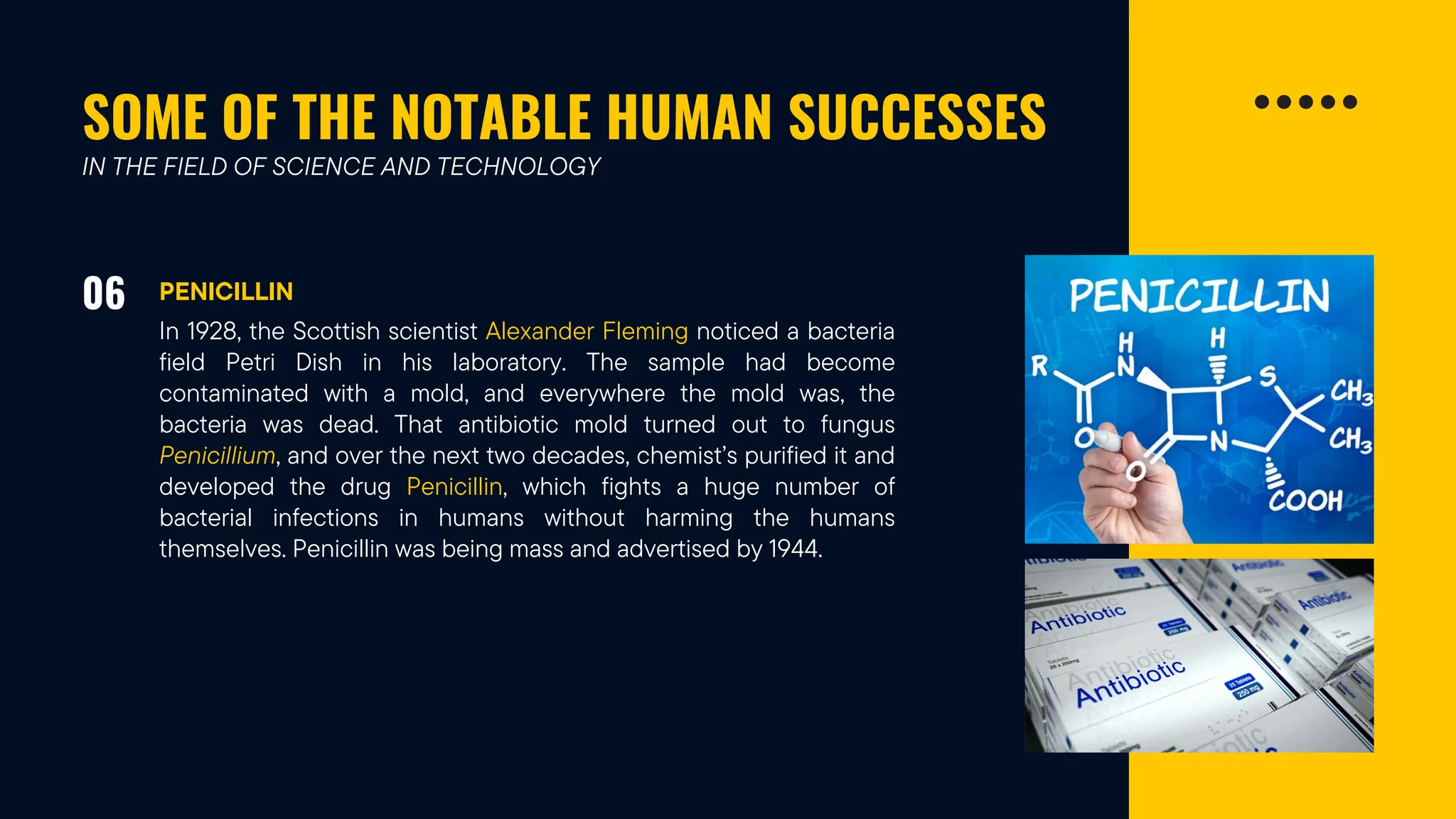 SOME OF THE NOTABLE HUMAN SUCCESSES
06 PENICILLIN
IN THE FIELD OF SCIENCE AND TECHNOLOGY
In 1928, the Scottish scientist Alexander Fleming noticed a bacteria
field Petri Dish in his laboratory. The sample had become
contaminated with a mold, and everywhere the mold was, the
bacteria was dead. That antibiotic mold turned out to fungus
Penicillium, and over the next two decades, chemist’s purified it and
developed the drug Penicillin, which fights a huge number of
bacterial infections in humans without harming the humans
themselves. Penicillin was being mass and advertised by 1944.
 