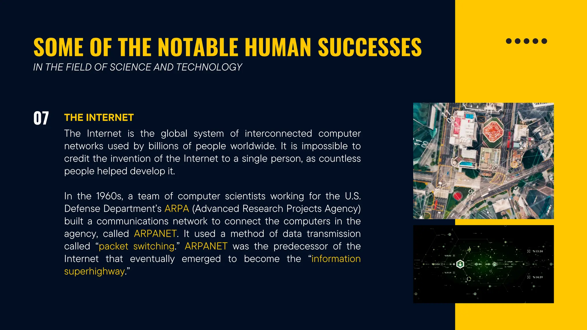 SOME OF THE NOTABLE HUMAN SUCCESSES
07 THE INTERNET
IN THE FIELD OF SCIENCE AND TECHNOLOGY
The Internet is the global system of interconnected computer
networks used by billions of people worldwide. It is impossible to
credit the invention of the Internet to a single person, as countless
people helped develop it.
In the 1960s, a team of computer scientists working for the U.S.
Defense Department’s ARPA (Advanced Research Projects Agency)
built a communications network to connect the computers in the
agency, called ARPANET. It used a method of data transmission
called “packet switching.” ARPANET was the predecessor of the
Internet that eventually emerged to become the “information
superhighway.”
 