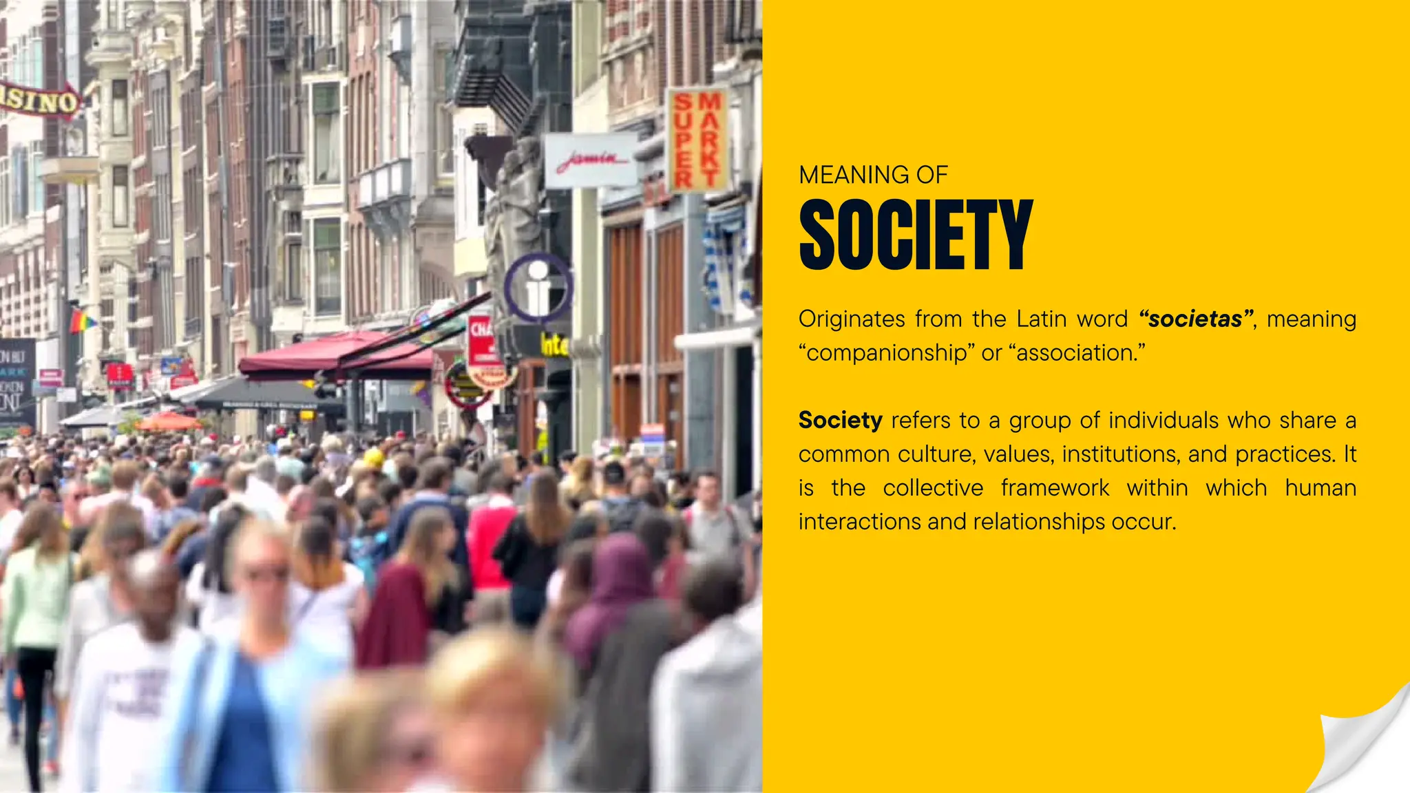 Originates from the Latin word “societas”, meaning
“companionship” or “association.”
Society refers to a group of individuals who share a
common culture, values, institutions, and practices. It
is the collective framework within which human
interactions and relationships occur.
SOCIETY
MEANING OF
 