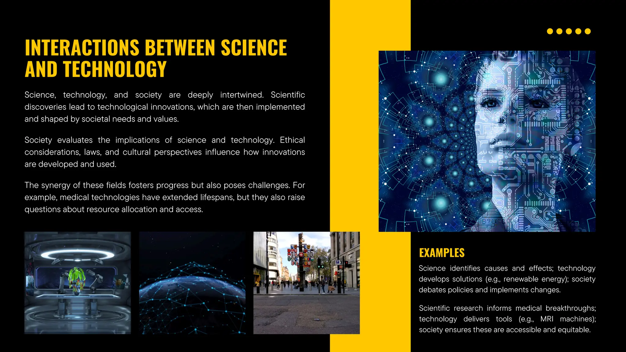 INTERACTIONS BETWEEN SCIENCE
AND TECHNOLOGY
Science, technology, and society are deeply intertwined. Scientific
discoveries lead to technological innovations, which are then implemented
and shaped by societal needs and values.
Society evaluates the implications of science and technology. Ethical
considerations, laws, and cultural perspectives influence how innovations
are developed and used.
The synergy of these fields fosters progress but also poses challenges. For
example, medical technologies have extended lifespans, but they also raise
questions about resource allocation and access.
Science identifies causes and effects; technology
develops solutions (e.g., renewable energy); society
debates policies and implements changes.
EXAMPLES
Scientific research informs medical breakthroughs;
technology delivers tools (e.g., MRI machines);
society ensures these are accessible and equitable.
 