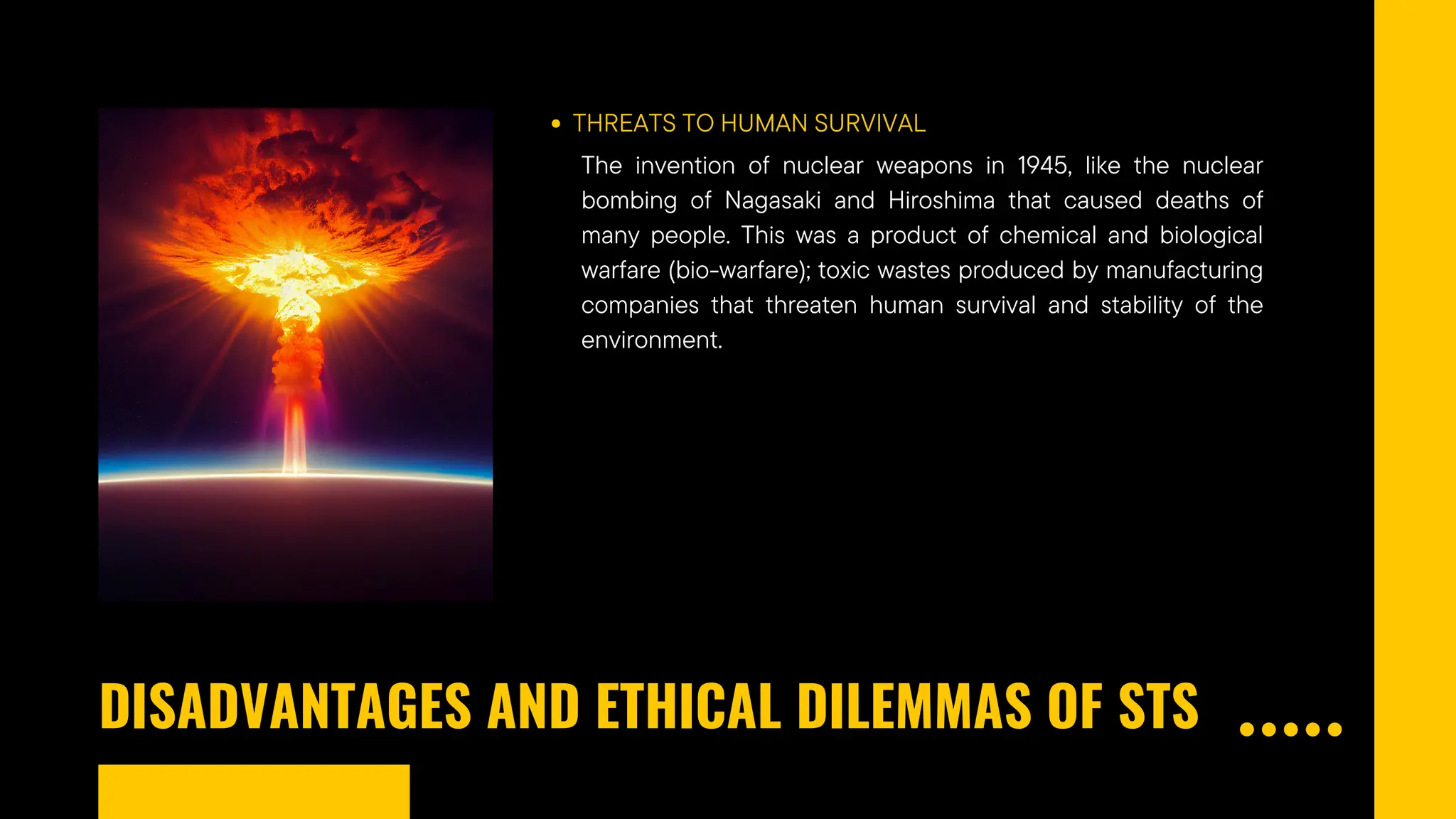 DISADVANTAGES AND ETHICAL DILEMMAS OF STS
THREATS TO HUMAN SURVIVAL
The invention of nuclear weapons in 1945, like the nuclear
bombing of Nagasaki and Hiroshima that caused deaths of
many people. This was a product of chemical and biological
warfare (bio-warfare); toxic wastes produced by manufacturing
companies that threaten human survival and stability of the
environment.
 