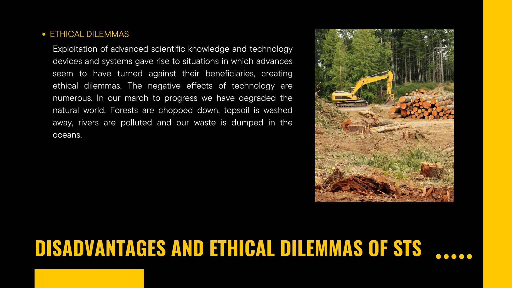 DISADVANTAGES AND ETHICAL DILEMMAS OF STS
ETHICAL DILEMMAS
Exploitation of advanced scientific knowledge and technology
devices and systems gave rise to situations in which advances
seem to have turned against their beneficiaries, creating
ethical dilemmas. The negative effects of technology are
numerous. In our march to progress we have degraded the
natural world. Forests are chopped down, topsoil is washed
away, rivers are polluted and our waste is dumped in the
oceans.
 