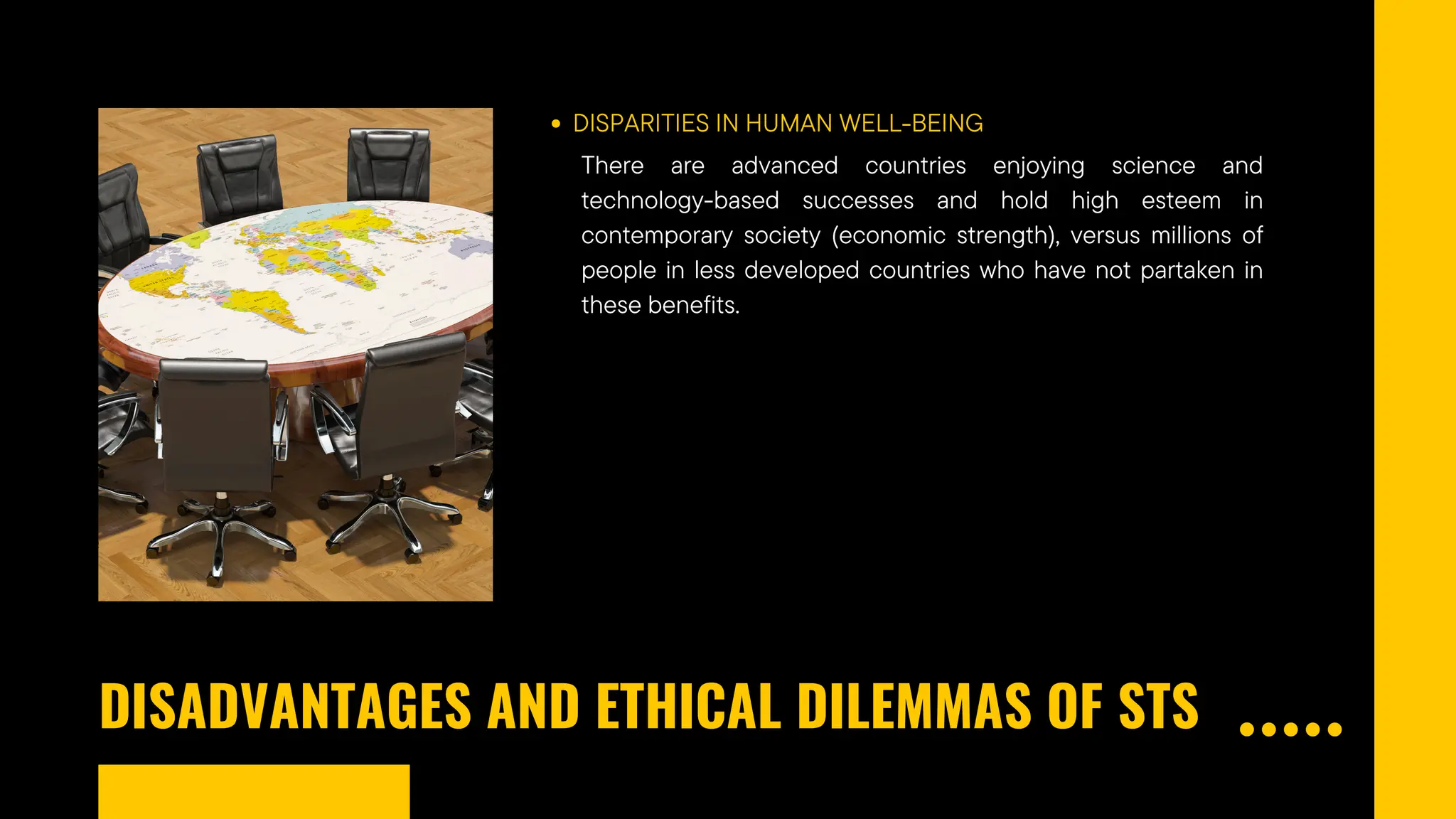 DISADVANTAGES AND ETHICAL DILEMMAS OF STS
DISPARITIES IN HUMAN WELL-BEING
There are advanced countries enjoying science and
technology-based successes and hold high esteem in
contemporary society (economic strength), versus millions of
people in less developed countries who have not partaken in
these benefits.
 