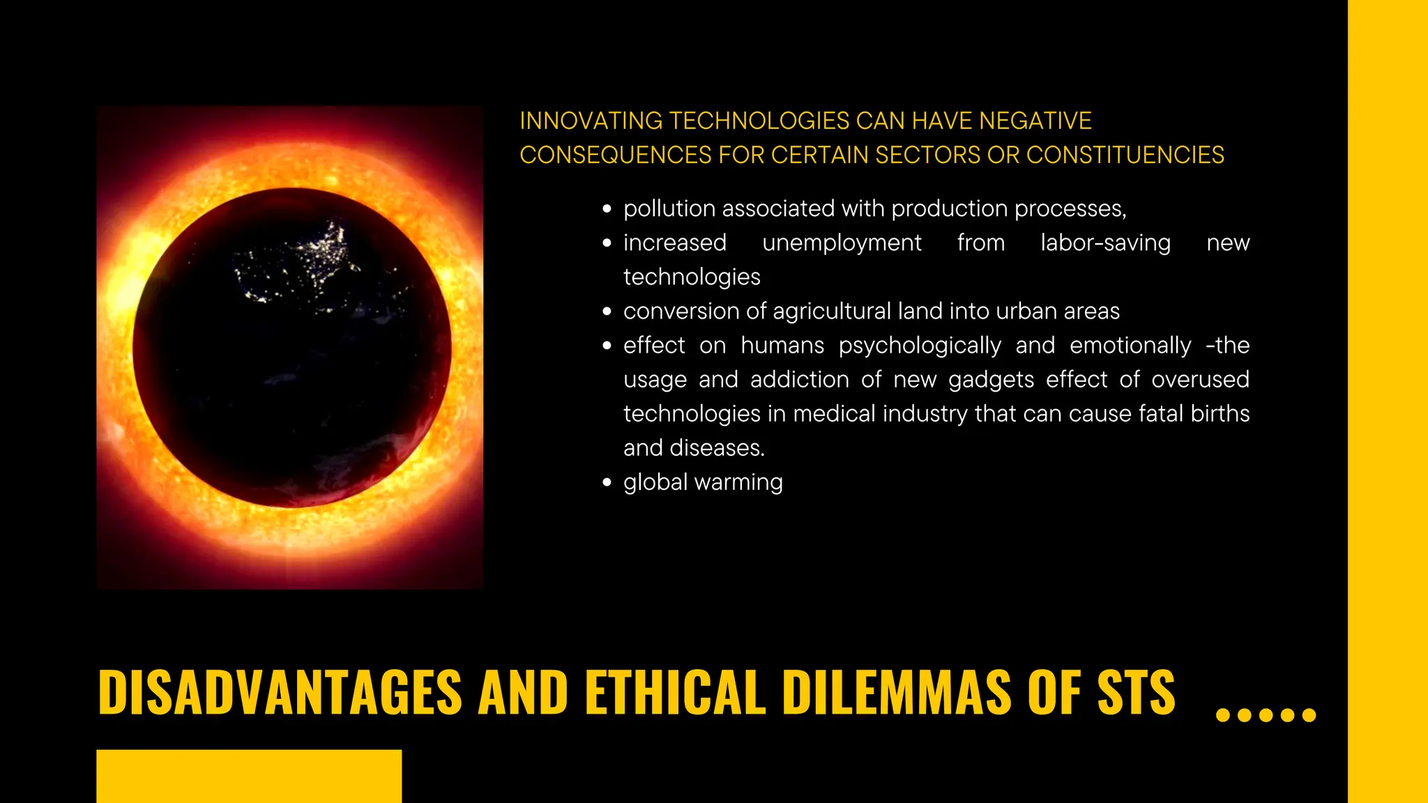 DISADVANTAGES AND ETHICAL DILEMMAS OF STS
INNOVATING TECHNOLOGIES CAN HAVE NEGATIVE
CONSEQUENCES FOR CERTAIN SECTORS OR CONSTITUENCIES
pollution associated with production processes,
increased unemployment from labor-saving new
technologies
conversion of agricultural land into urban areas
effect on humans psychologically and emotionally -the
usage and addiction of new gadgets effect of overused
technologies in medical industry that can cause fatal births
and diseases.
global warming
 