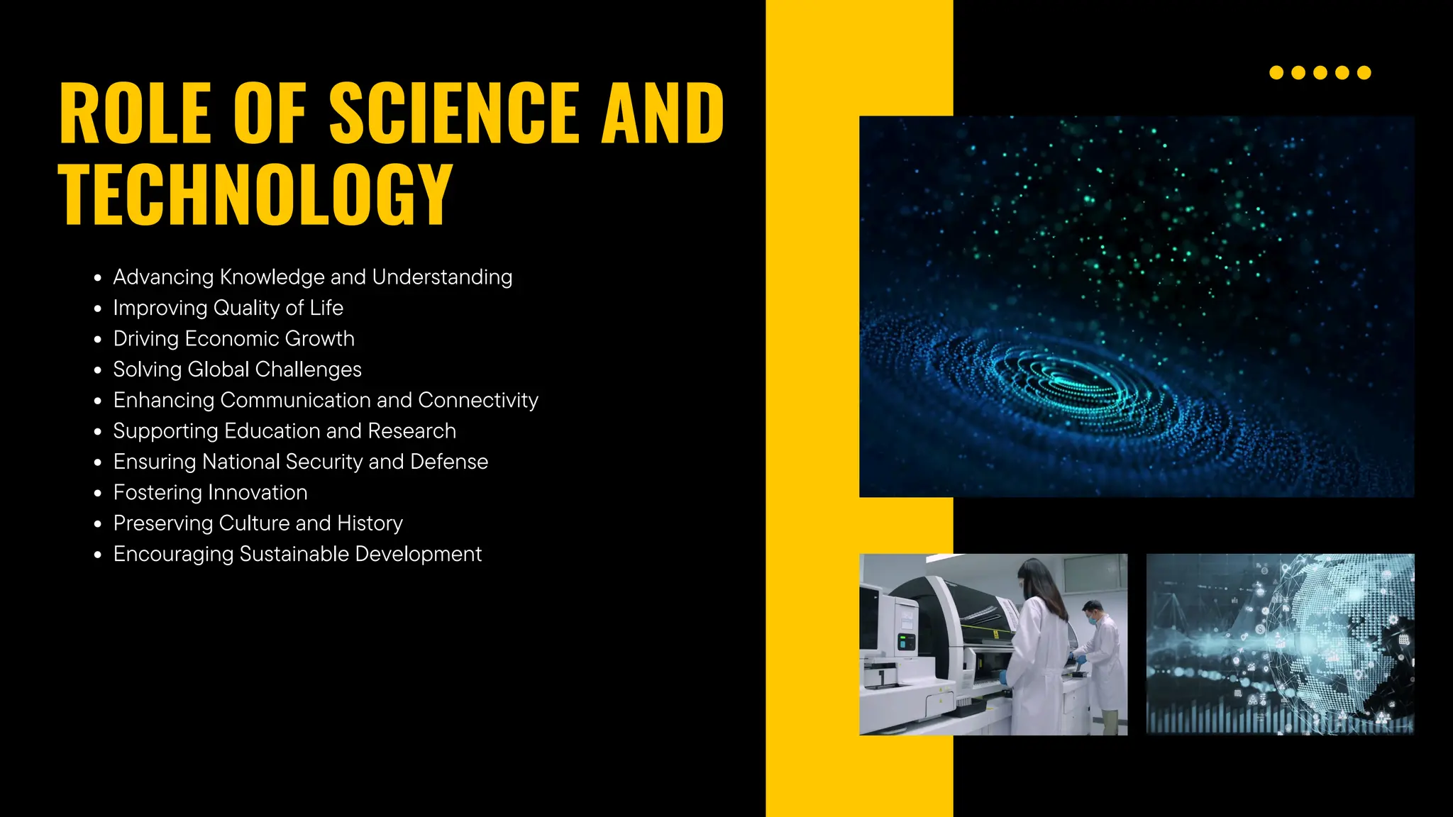 Advancing Knowledge and Understanding
ROLE OF SCIENCE AND
TECHNOLOGY
Improving Quality of Life
Driving Economic Growth
Solving Global Challenges
Enhancing Communication and Connectivity
Supporting Education and Research
Ensuring National Security and Defense
Fostering Innovation
Preserving Culture and History
Encouraging Sustainable Development
 