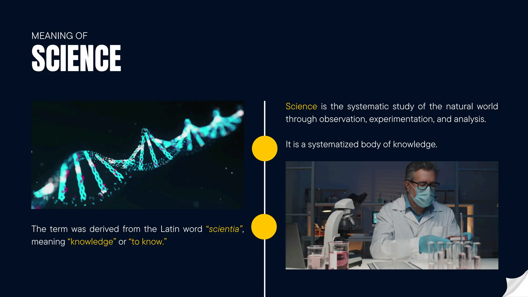 SCIENCE
MEANING OF
The term was derived from the Latin word “scientia”,
meaning “knowledge” or “to know.”
Science is the systematic study of the natural world
through observation, experimentation, and analysis.
It is a systematized body of knowledge.
 