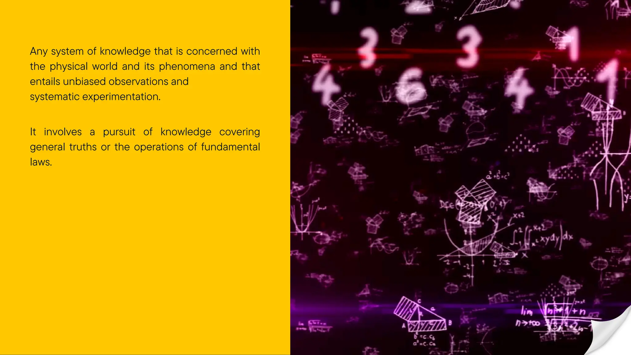 Any system of knowledge that is concerned with
the physical world and its phenomena and that
entails unbiased observations and
systematic experimentation.
It involves a pursuit of knowledge covering
general truths or the operations of fundamental
laws.
 